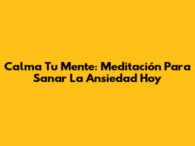 Calma Tu Mente: Meditación Para Sanar La Ansiedad Hoy