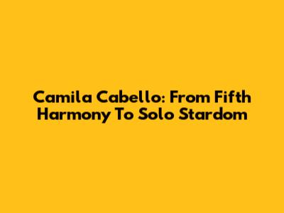 Camila Cabello: From Fifth Harmony To Solo Stardom