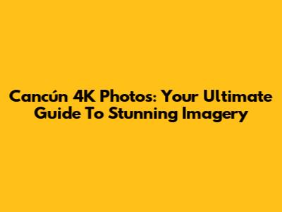 Cancún 4K Photos: Your Ultimate Guide To Stunning Imagery