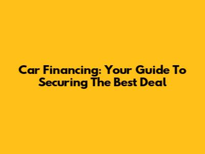 Car Financing: Your Guide To Securing The Best Deal