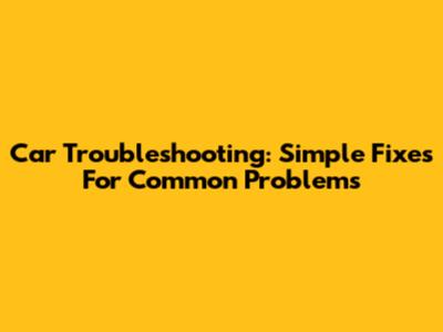 Car Troubleshooting: Simple Fixes For Common Problems