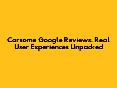 Carsome Google Reviews: Real User Experiences Unpacked