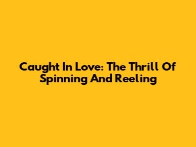 Caught In Love: The Thrill Of Spinning And Reeling