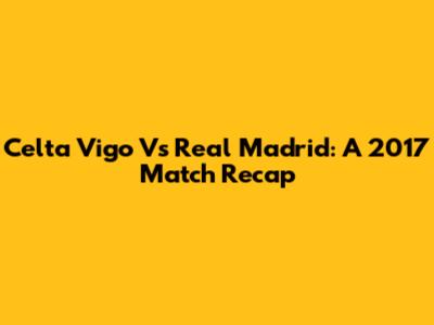 Celta Vigo Vs Real Madrid: A 2017 Match Recap