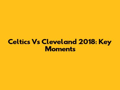 Celtics Vs Cleveland 2018: Key Moments