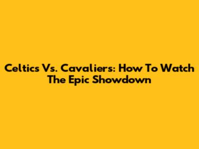 Celtics Vs. Cavaliers: How To Watch The Epic Showdown