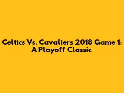 Celtics Vs. Cavaliers 2018 Game 1: A Playoff Classic