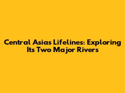 Central Asia's Lifelines: Exploring Its Two Major Rivers