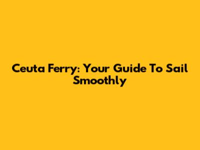 Ceuta Ferry: Your Guide To Sail Smoothly