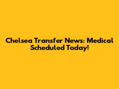 Chelsea Transfer News: Medical Scheduled Today!
