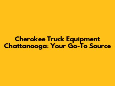 Cherokee Truck Equipment Chattanooga: Your Go-To Source