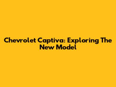 Chevrolet Captiva: Exploring The New Model