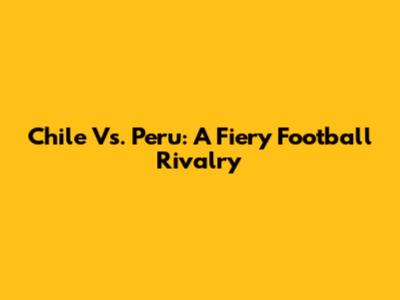 Chile Vs. Peru: A Fiery Football Rivalry