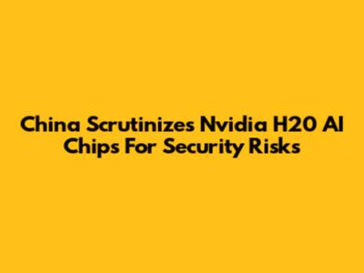 China Scrutinizes Nvidia H20 AI Chips For Security Risks