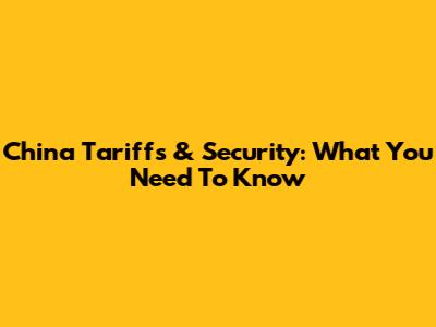 China Tariffs & Security: What You Need To Know