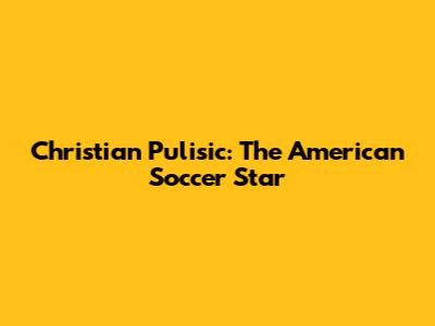 Christian Pulisic: The American Soccer Star