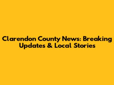 Clarendon County News: Breaking Updates & Local Stories