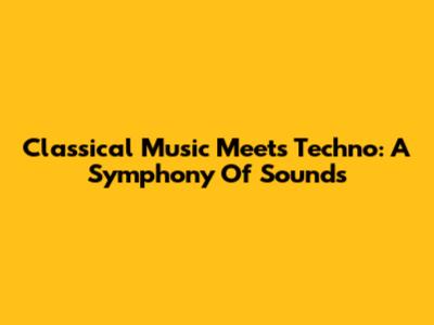 Classical Music Meets Techno: A Symphony Of Sounds