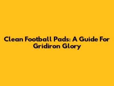 Clean Football Pads: A Guide For Gridiron Glory