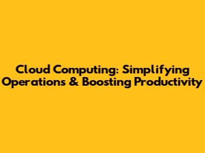 Cloud Computing: Simplifying Operations & Boosting Productivity
