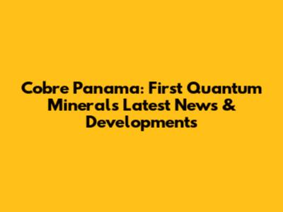 Cobre Panama: First Quantum Minerals' Latest News & Developments