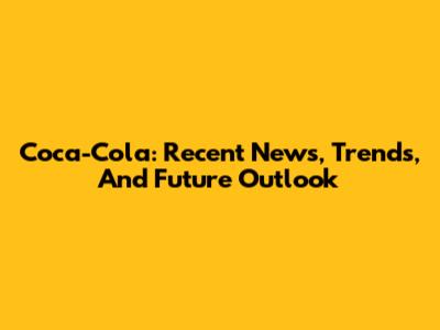 Coca-Cola: Recent News, Trends, And Future Outlook