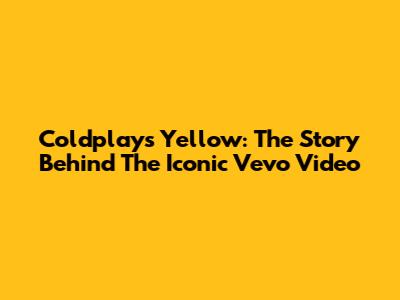 Coldplay's Yellow: The Story Behind The Iconic Vevo Video
