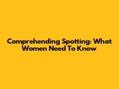 Comprehending Spotting: What Women Need To Know