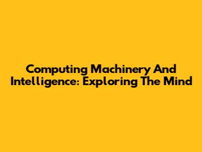 Computing Machinery And Intelligence: Exploring The Mind
