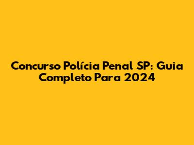 Concurso Polícia Penal SP: Guia Completo Para 2024