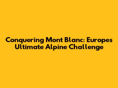 Conquering Mont Blanc: Europe's Ultimate Alpine Challenge