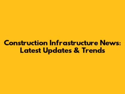 Construction Infrastructure News: Latest Updates & Trends