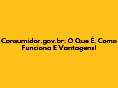 Consumidor.gov.br: O Que É, Como Funciona E Vantagens!