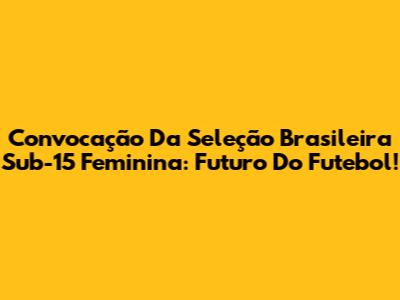 Convocação Da Seleção Brasileira Sub-15 Feminina: Futuro Do Futebol!