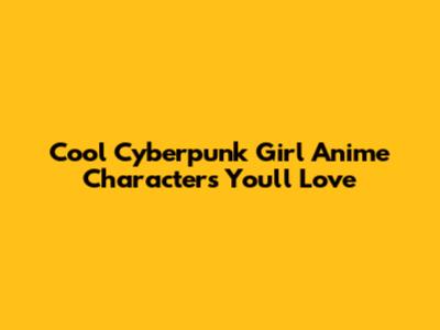 Cool Cyberpunk Girl Anime Characters You'll Love