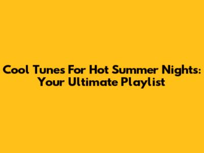 Cool Tunes For Hot Summer Nights: Your Ultimate Playlist