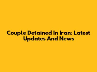 Couple Detained In Iran: Latest Updates And News