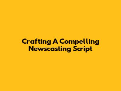 Crafting A Compelling Newscasting Script