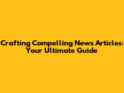 Crafting Compelling News Articles: Your Ultimate Guide
