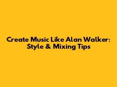 Create Music Like Alan Walker: Style & Mixing Tips