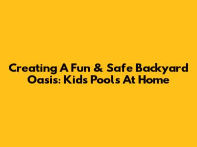 Creating A Fun & Safe Backyard Oasis: Kids' Pools At Home