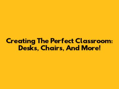 Creating The Perfect Classroom: Desks, Chairs, And More!