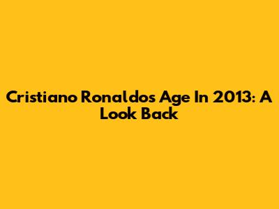 Cristiano Ronaldo's Age In 2013: A Look Back
