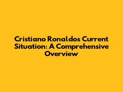 Cristiano Ronaldo's Current Situation: A Comprehensive Overview