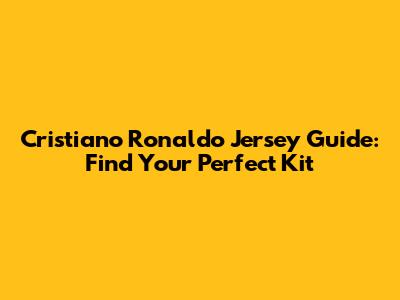 Cristiano Ronaldo Jersey Guide: Find Your Perfect Kit