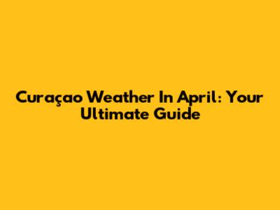 Curaçao Weather In April: Your Ultimate Guide