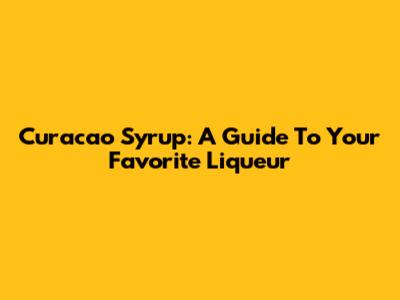 Curacao Syrup: A Guide To Your Favorite Liqueur
