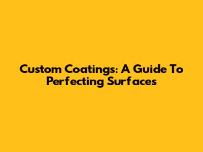 Custom Coatings: A Guide To Perfecting Surfaces