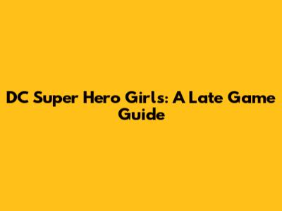 DC Super Hero Girls: A Late Game Guide