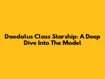 Daedalus Class Starship: A Deep Dive Into The Model